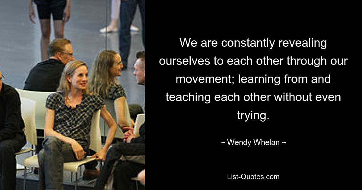 We are constantly revealing ourselves to each other through our movement; learning from and teaching each other without even trying. — © Wendy Whelan