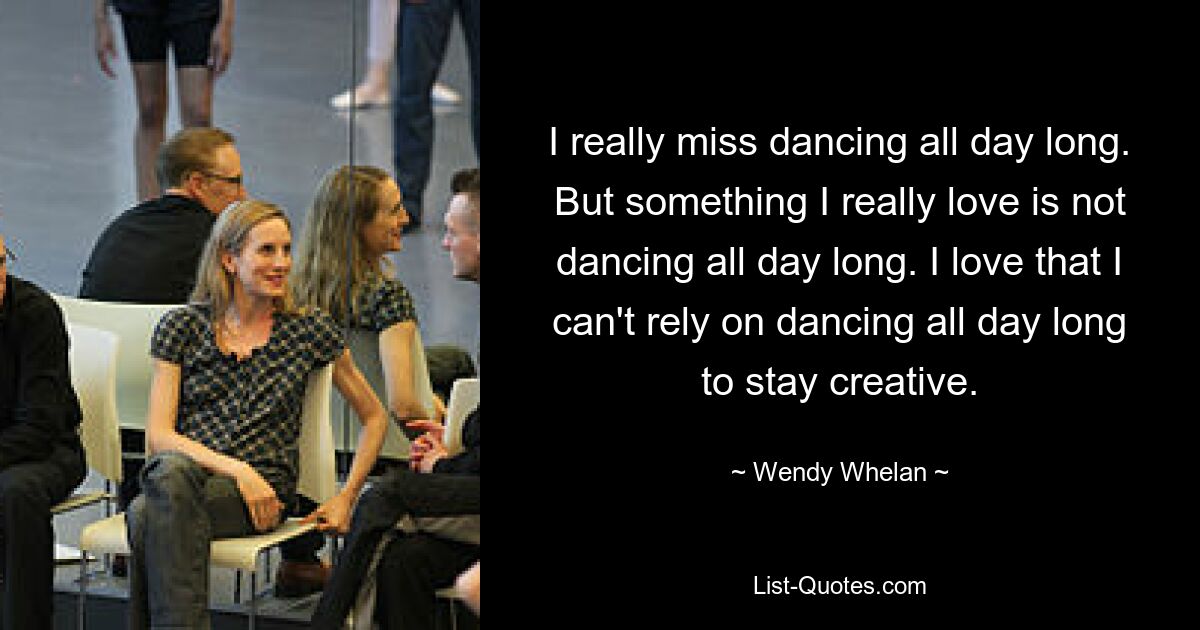 I really miss dancing all day long. But something I really love is not dancing all day long. I love that I can't rely on dancing all day long to stay creative. — © Wendy Whelan