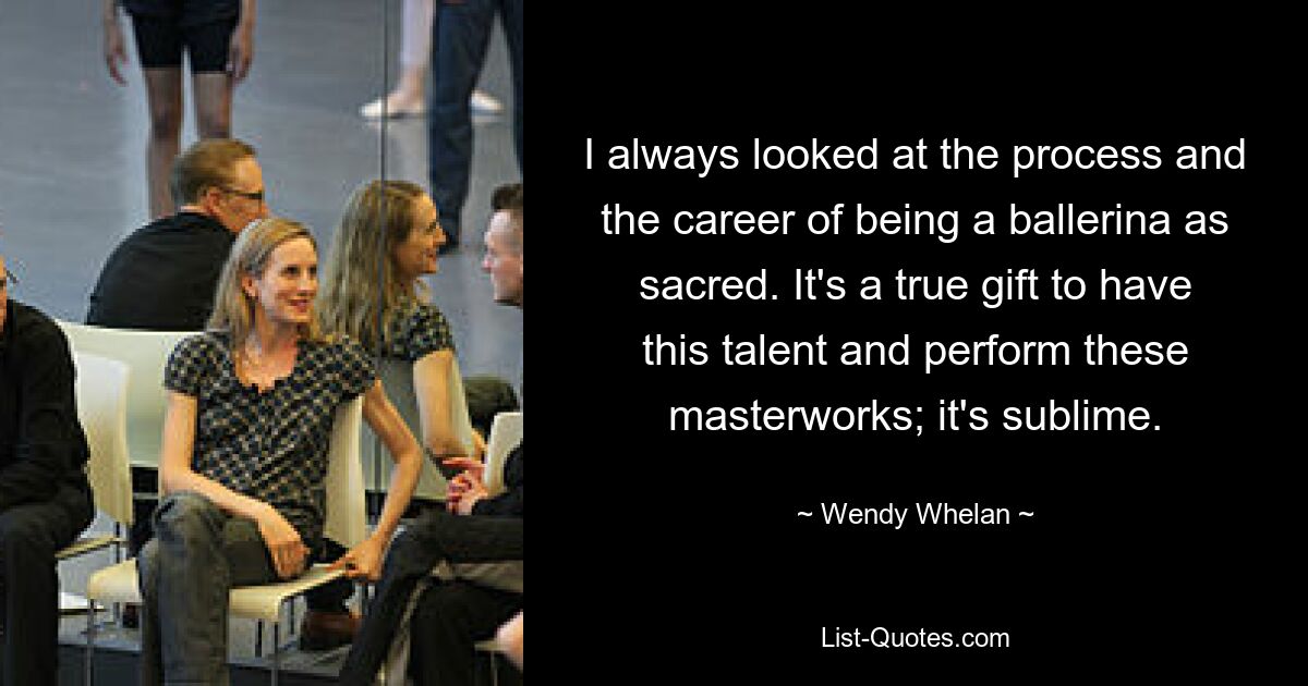 I always looked at the process and the career of being a ballerina as sacred. It's a true gift to have this talent and perform these masterworks; it's sublime. — © Wendy Whelan