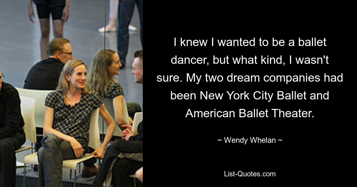 I knew I wanted to be a ballet dancer, but what kind, I wasn't sure. My two dream companies had been New York City Ballet and American Ballet Theater. — © Wendy Whelan