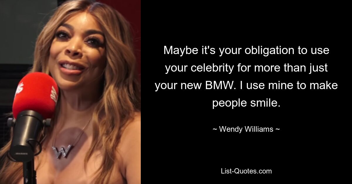 Maybe it's your obligation to use your celebrity for more than just your new BMW. I use mine to make people smile. — © Wendy Williams