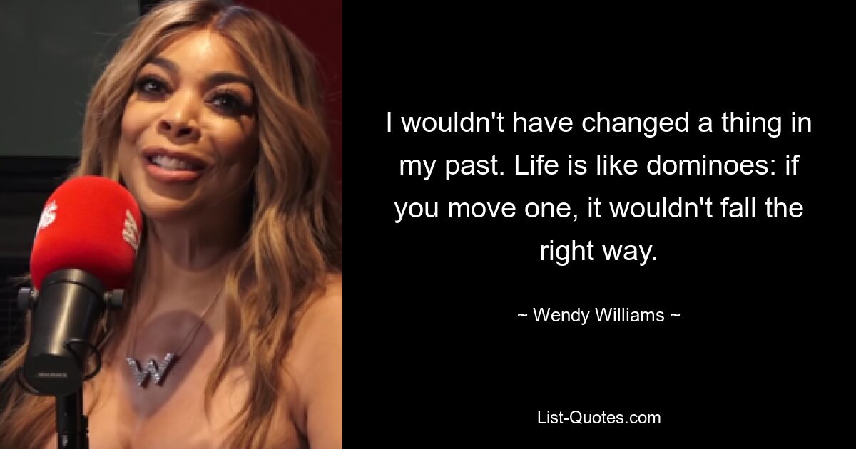 I wouldn't have changed a thing in my past. Life is like dominoes: if you move one, it wouldn't fall the right way. — © Wendy Williams