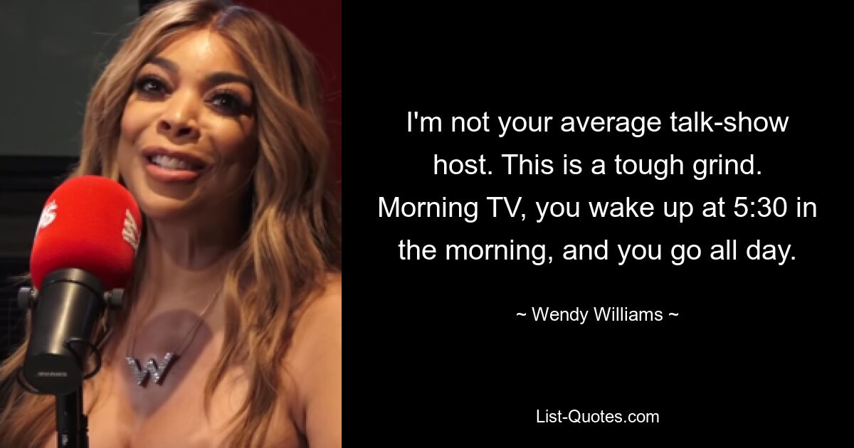 I'm not your average talk-show host. This is a tough grind. Morning TV, you wake up at 5:30 in the morning, and you go all day. — © Wendy Williams