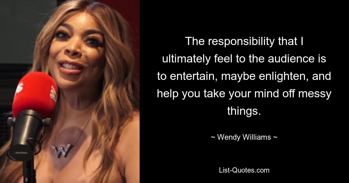 The responsibility that I ultimately feel to the audience is to entertain, maybe enlighten, and help you take your mind off messy things. — © Wendy Williams