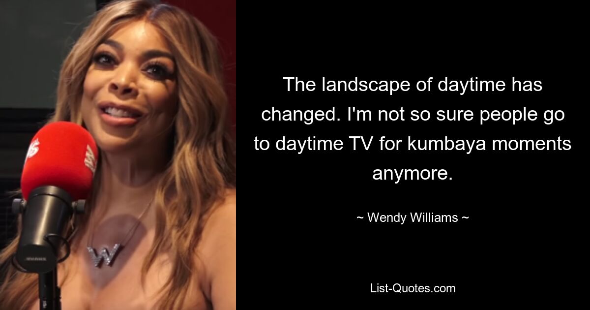 The landscape of daytime has changed. I'm not so sure people go to daytime TV for kumbaya moments anymore. — © Wendy Williams