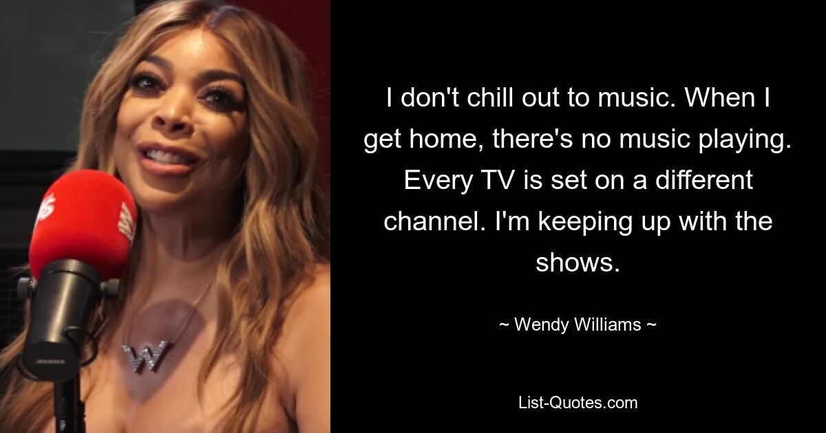 I don't chill out to music. When I get home, there's no music playing. Every TV is set on a different channel. I'm keeping up with the shows. — © Wendy Williams