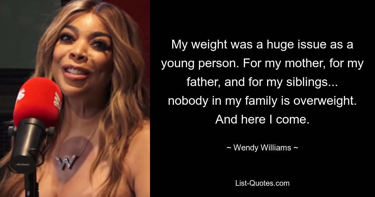 My weight was a huge issue as a young person. For my mother, for my father, and for my siblings... nobody in my family is overweight. And here I come. — © Wendy Williams