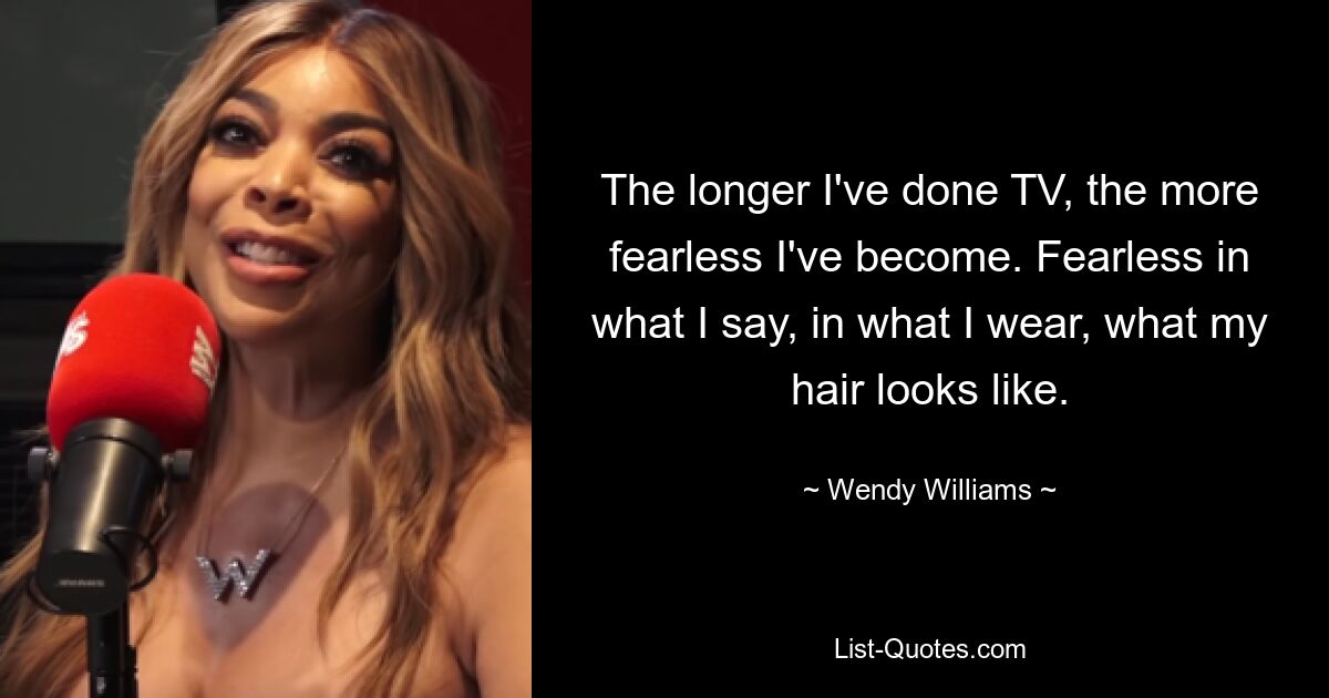 The longer I've done TV, the more fearless I've become. Fearless in what I say, in what I wear, what my hair looks like. — © Wendy Williams