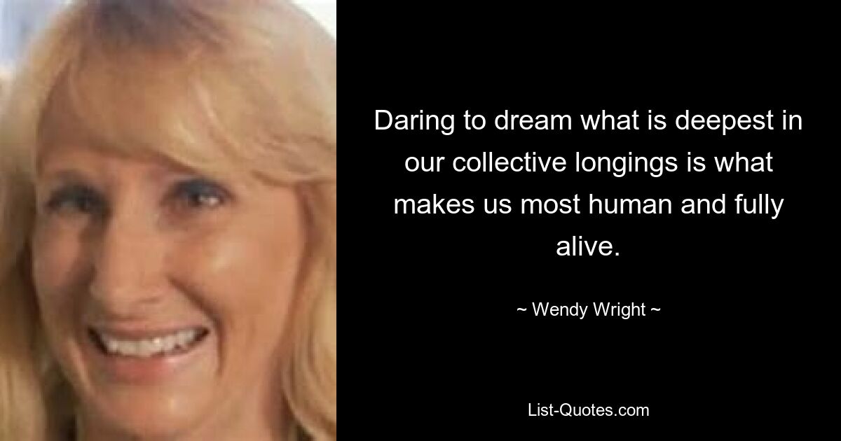 Daring to dream what is deepest in our collective longings is what makes us most human and fully alive. — © Wendy Wright