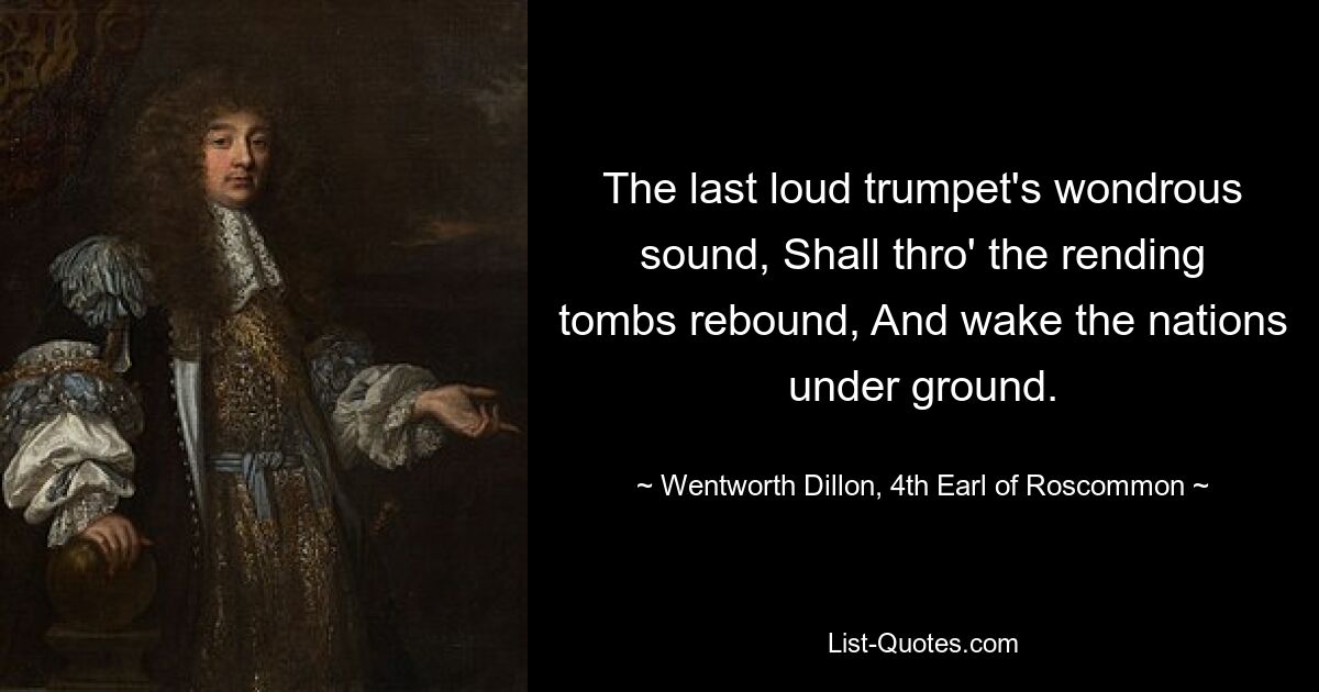 The last loud trumpet's wondrous sound, Shall thro' the rending tombs rebound, And wake the nations under ground. — © Wentworth Dillon, 4th Earl of Roscommon