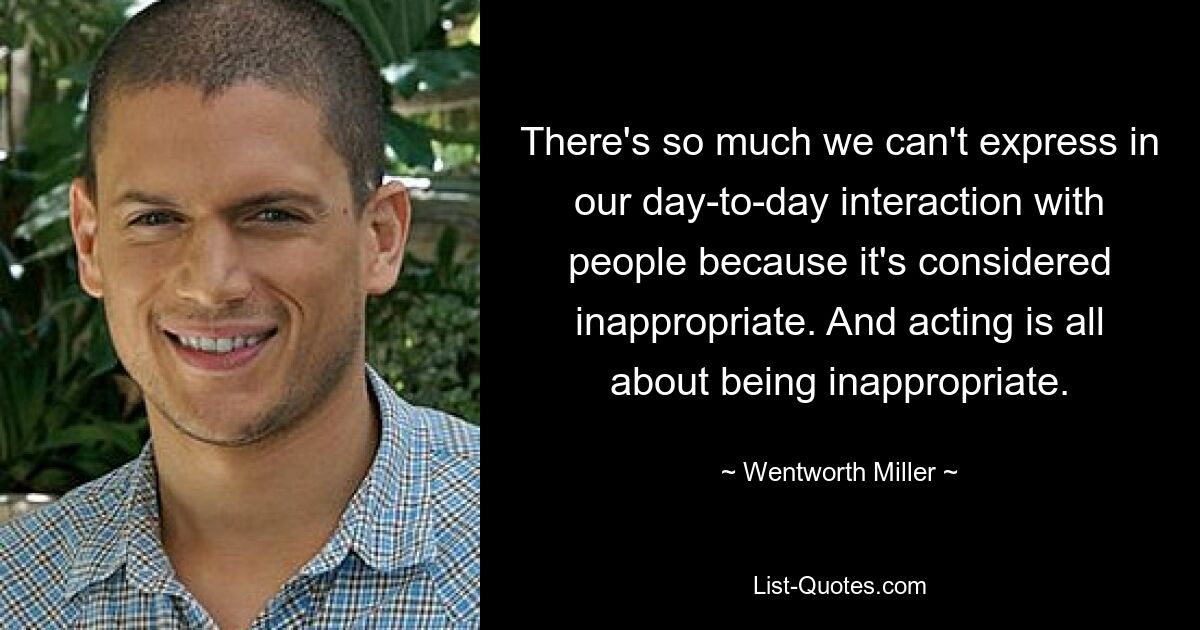 There's so much we can't express in our day-to-day interaction with people because it's considered inappropriate. And acting is all about being inappropriate. — © Wentworth Miller