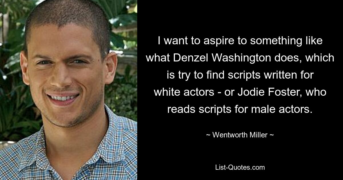 I want to aspire to something like what Denzel Washington does, which is try to find scripts written for white actors - or Jodie Foster, who reads scripts for male actors. — © Wentworth Miller