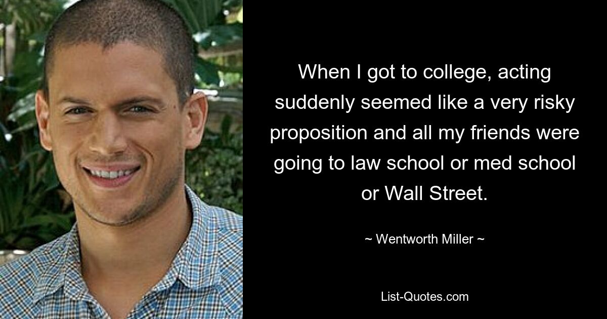 When I got to college, acting suddenly seemed like a very risky proposition and all my friends were going to law school or med school or Wall Street. — © Wentworth Miller