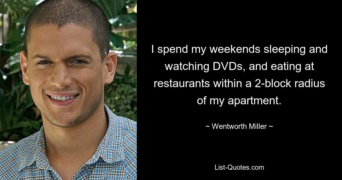 I spend my weekends sleeping and watching DVDs, and eating at restaurants within a 2-block radius of my apartment. — © Wentworth Miller