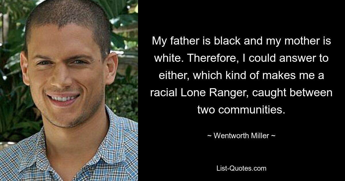 My father is black and my mother is white. Therefore, I could answer to either, which kind of makes me a racial Lone Ranger, caught between two communities. — © Wentworth Miller