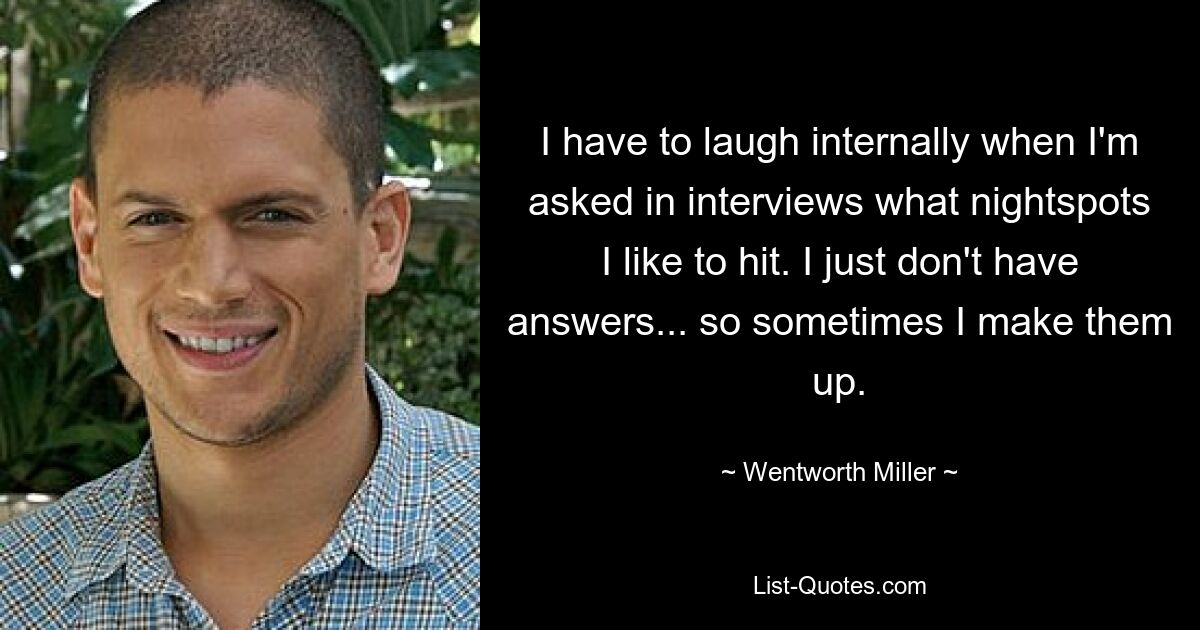 I have to laugh internally when I'm asked in interviews what nightspots I like to hit. I just don't have answers... so sometimes I make them up. — © Wentworth Miller