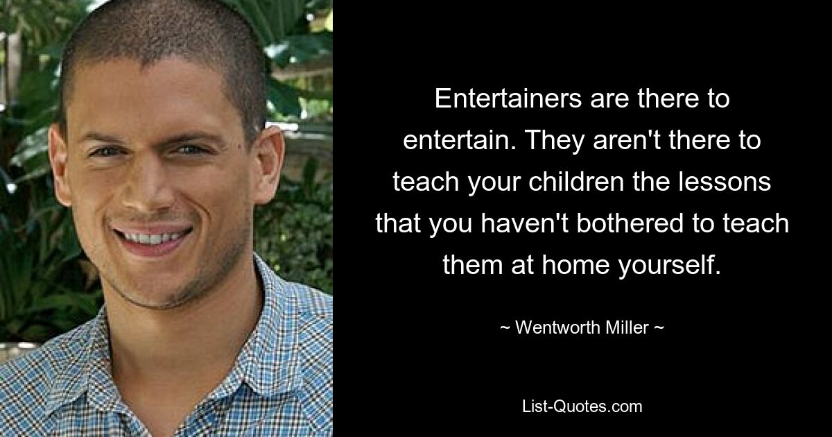 Entertainers are there to entertain. They aren't there to teach your children the lessons that you haven't bothered to teach them at home yourself. — © Wentworth Miller