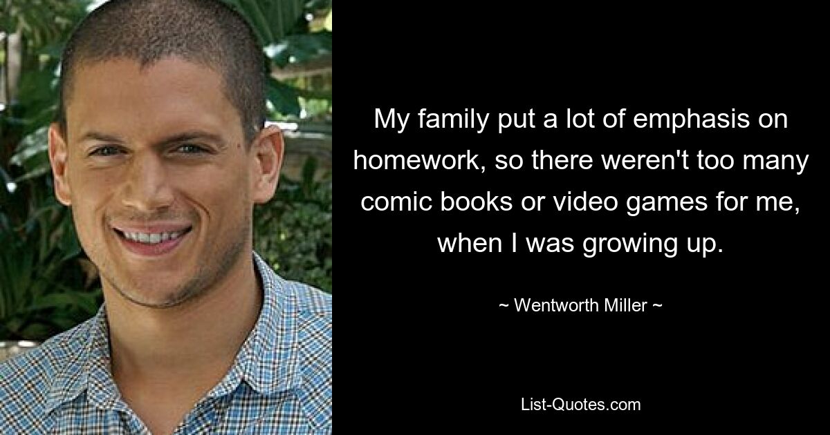 My family put a lot of emphasis on homework, so there weren't too many comic books or video games for me, when I was growing up. — © Wentworth Miller