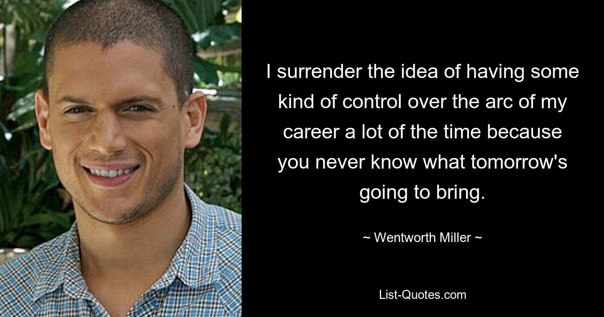 I surrender the idea of having some kind of control over the arc of my career a lot of the time because you never know what tomorrow's going to bring. — © Wentworth Miller