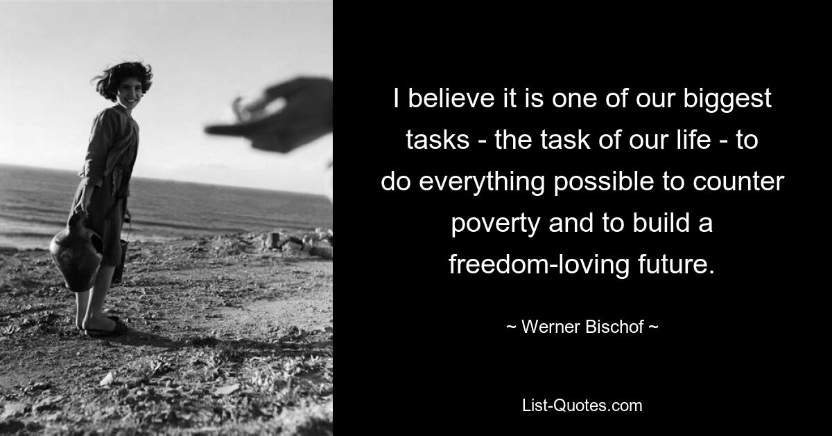 I believe it is one of our biggest tasks - the task of our life - to do everything possible to counter poverty and to build a freedom-loving future. — © Werner Bischof