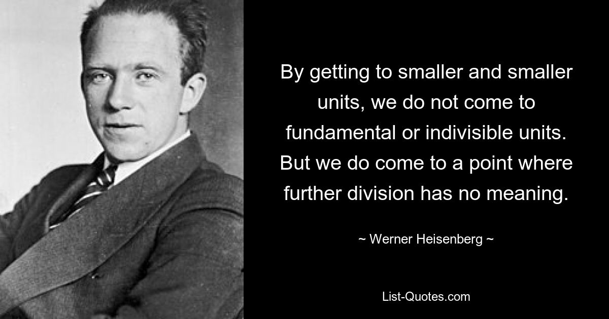 By getting to smaller and smaller units, we do not come to fundamental or indivisible units. But we do come to a point where further division has no meaning. — © Werner Heisenberg