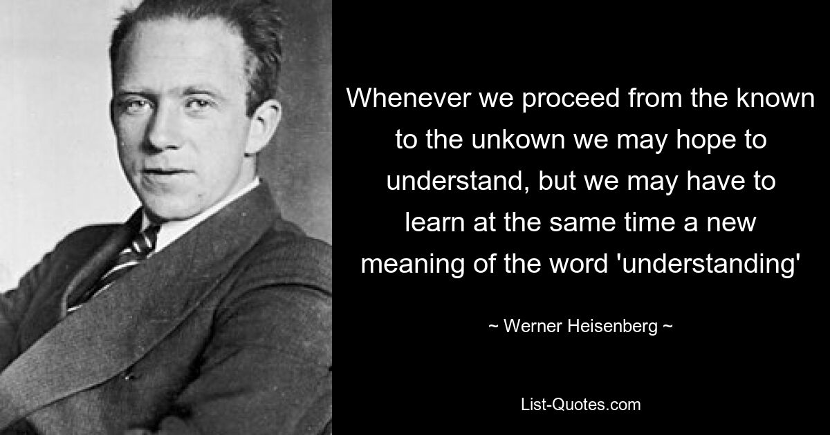 Whenever we proceed from the known to the unkown we may hope to understand, but we may have to learn at the same time a new meaning of the word 'understanding' — © Werner Heisenberg