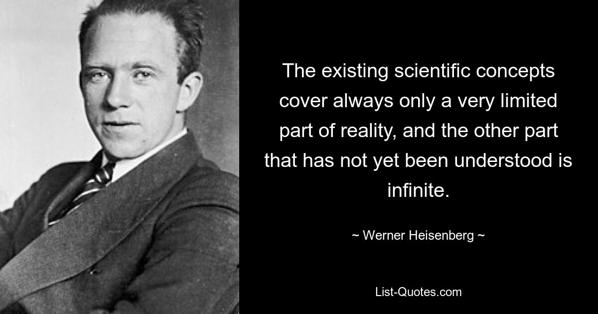 The existing scientific concepts cover always only a very limited part of reality, and the other part that has not yet been understood is infinite. — © Werner Heisenberg