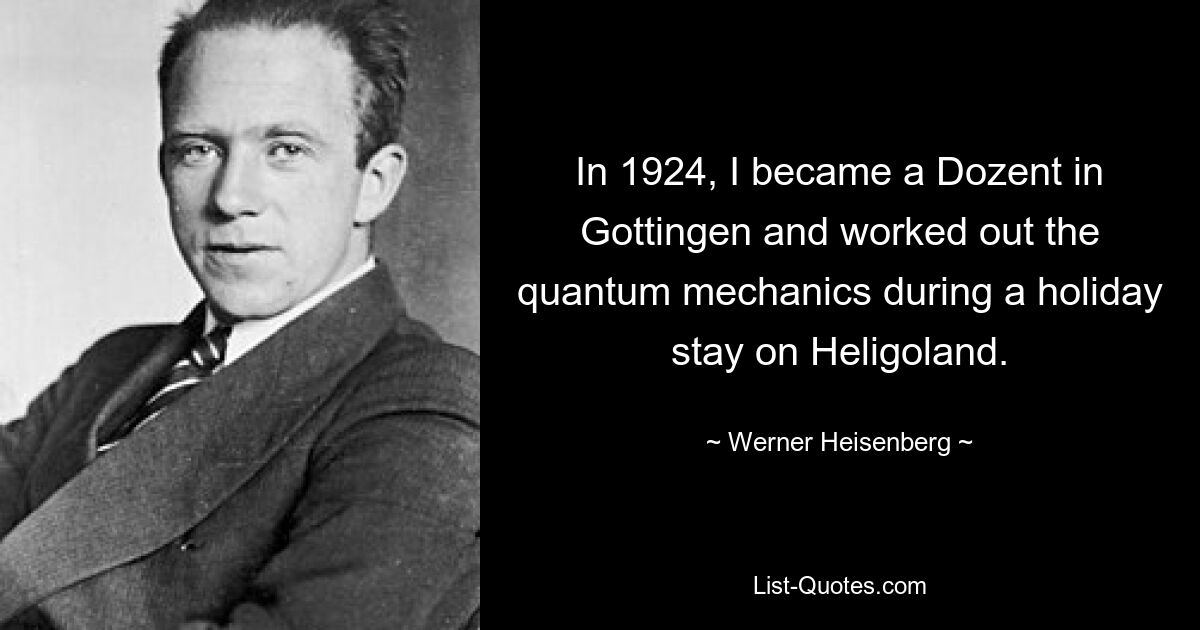 In 1924, I became a Dozent in Gottingen and worked out the quantum mechanics during a holiday stay on Heligoland. — © Werner Heisenberg