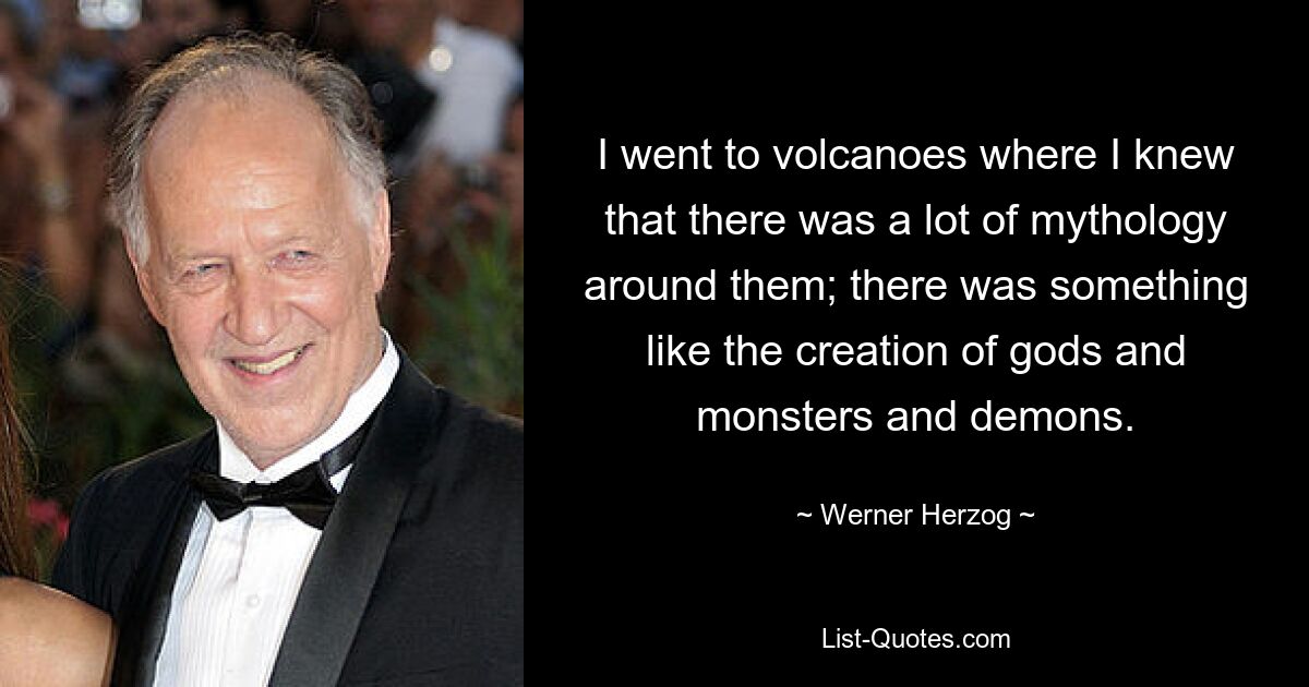 I went to volcanoes where I knew that there was a lot of mythology around them; there was something like the creation of gods and monsters and demons. — © Werner Herzog