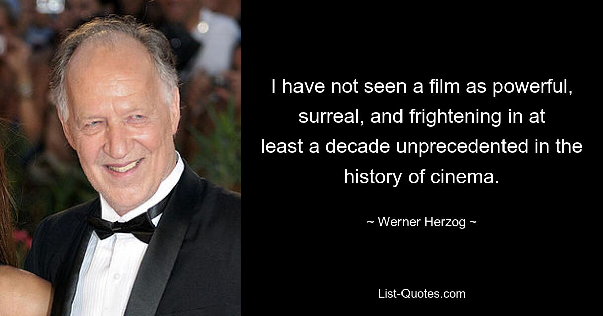 I have not seen a film as powerful, surreal, and frightening in at least a decade unprecedented in the history of cinema. — © Werner Herzog