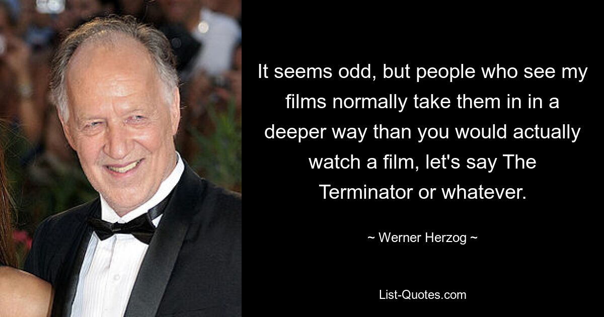 It seems odd, but people who see my films normally take them in in a deeper way than you would actually watch a film, let's say The Terminator or whatever. — © Werner Herzog