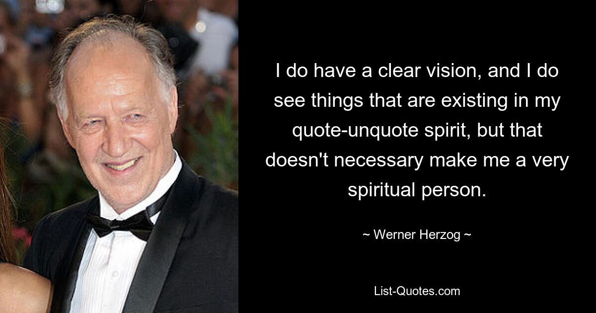 I do have a clear vision, and I do see things that are existing in my quote-unquote spirit, but that doesn't necessary make me a very spiritual person. — © Werner Herzog