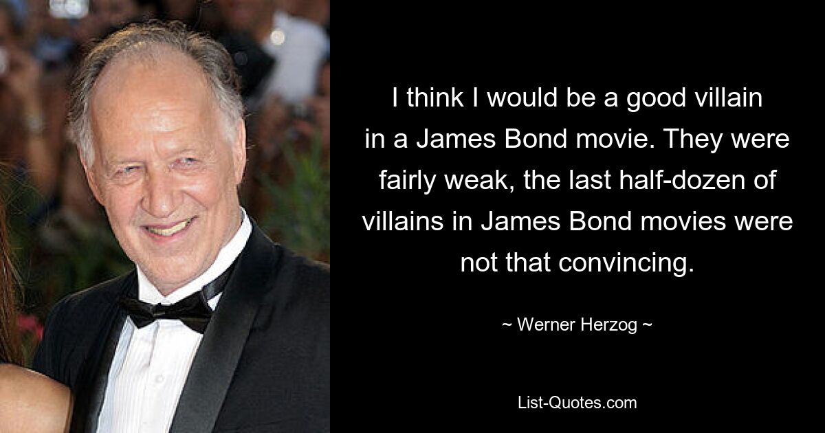 I think I would be a good villain in a James Bond movie. They were fairly weak, the last half-dozen of villains in James Bond movies were not that convincing. — © Werner Herzog