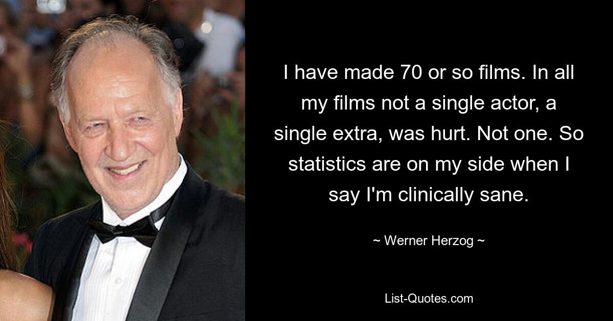 I have made 70 or so films. In all my films not a single actor, a single extra, was hurt. Not one. So statistics are on my side when I say I'm clinically sane. — © Werner Herzog