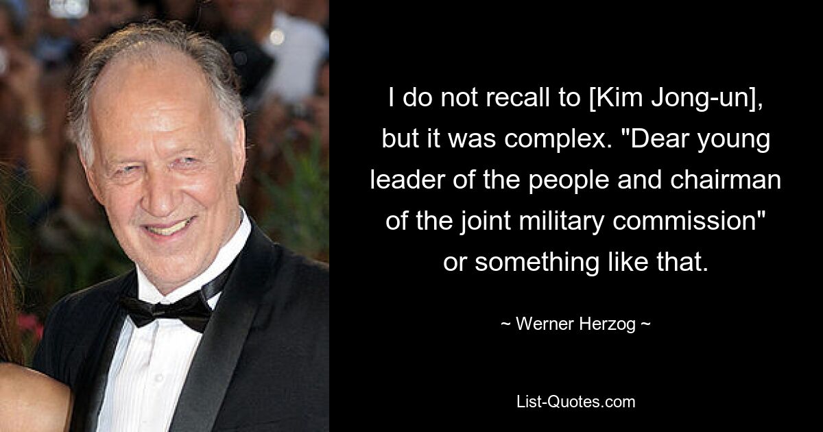 I do not recall to [Kim Jong-un], but it was complex. "Dear young leader of the people and chairman of the joint military commission" or something like that. — © Werner Herzog