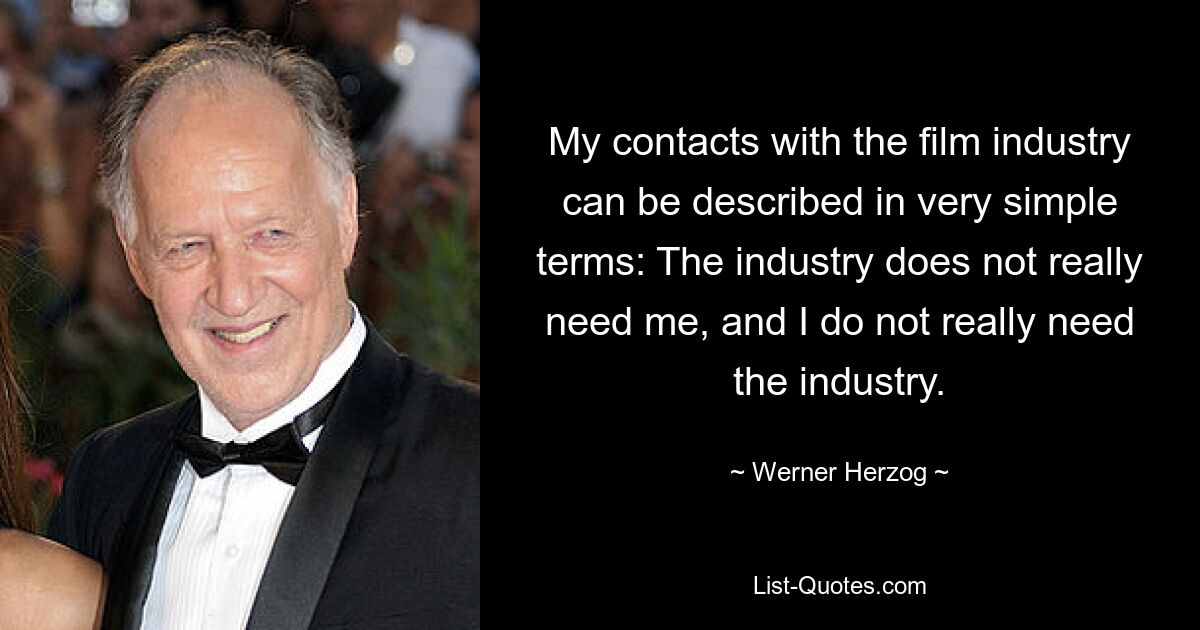 My contacts with the film industry can be described in very simple terms: The industry does not really need me, and I do not really need the industry. — © Werner Herzog