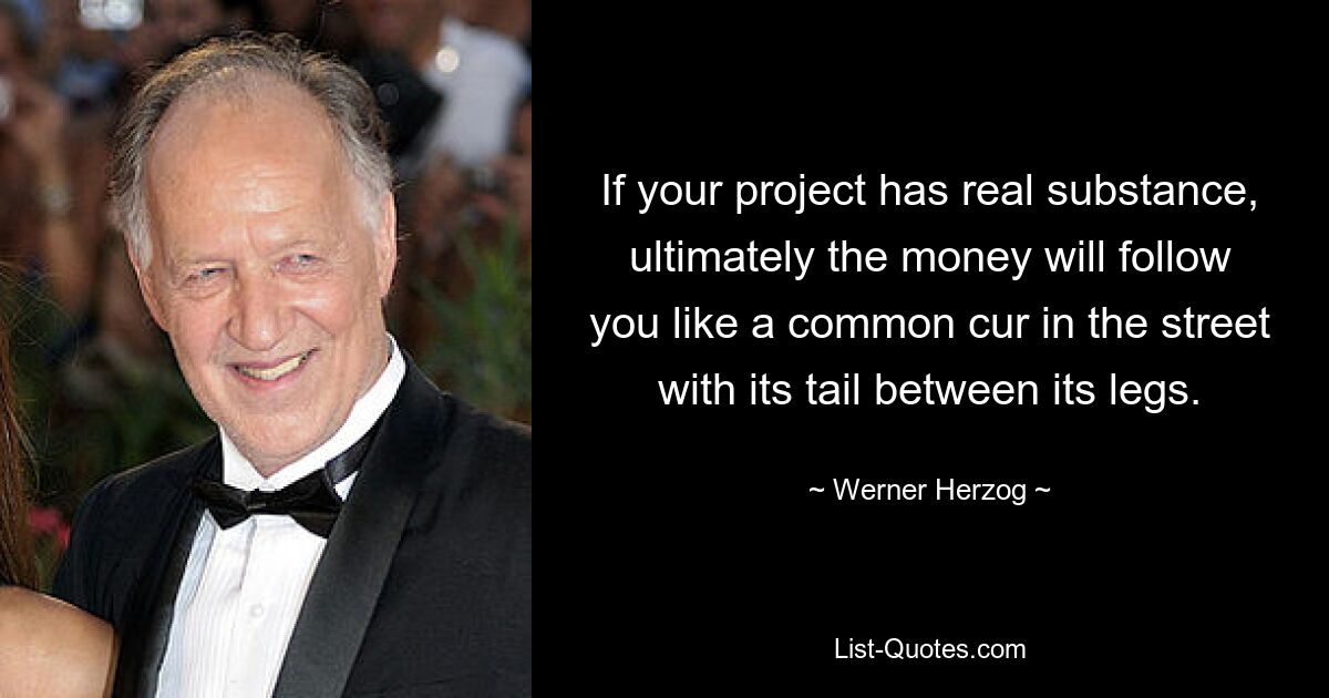 If your project has real substance, ultimately the money will follow you like a common cur in the street with its tail between its legs. — © Werner Herzog