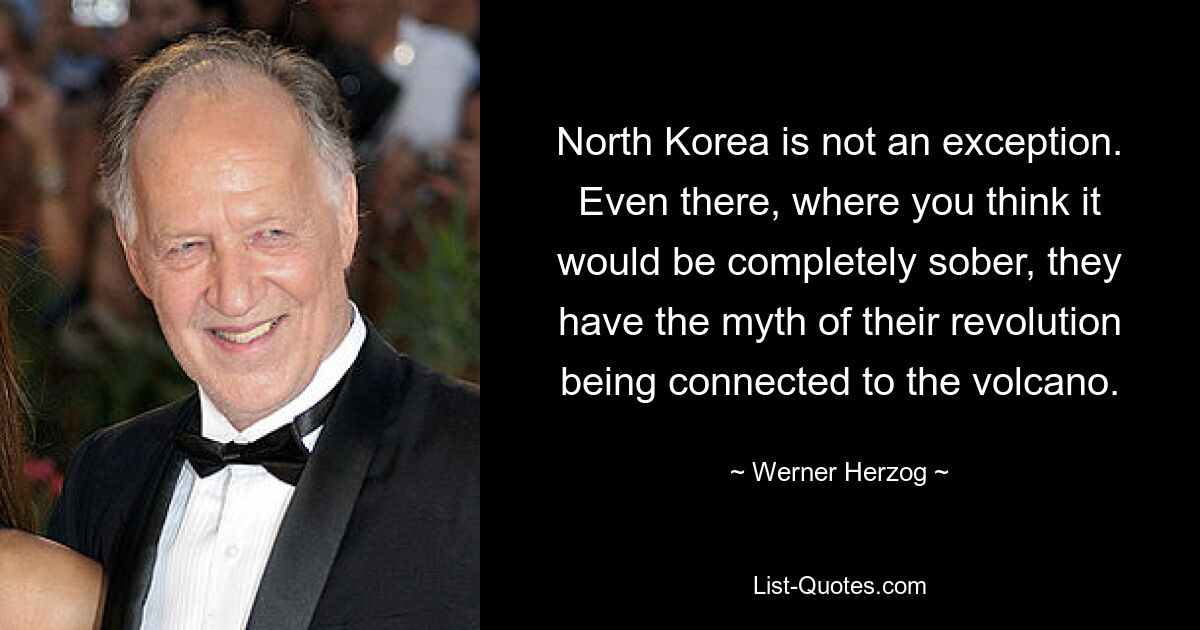 North Korea is not an exception. Even there, where you think it would be completely sober, they have the myth of their revolution being connected to the volcano. — © Werner Herzog