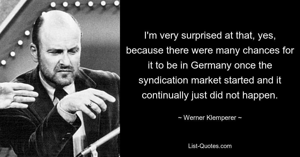 I'm very surprised at that, yes, because there were many chances for it to be in Germany once the syndication market started and it continually just did not happen. — © Werner Klemperer