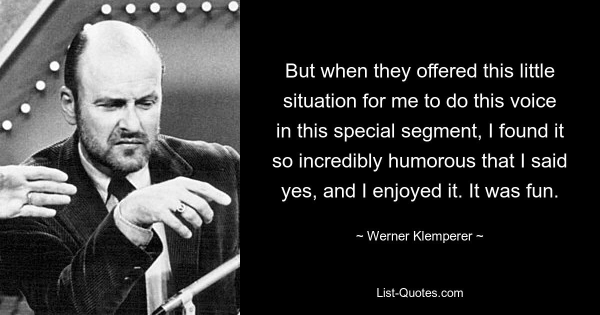 But when they offered this little situation for me to do this voice in this special segment, I found it so incredibly humorous that I said yes, and I enjoyed it. It was fun. — © Werner Klemperer