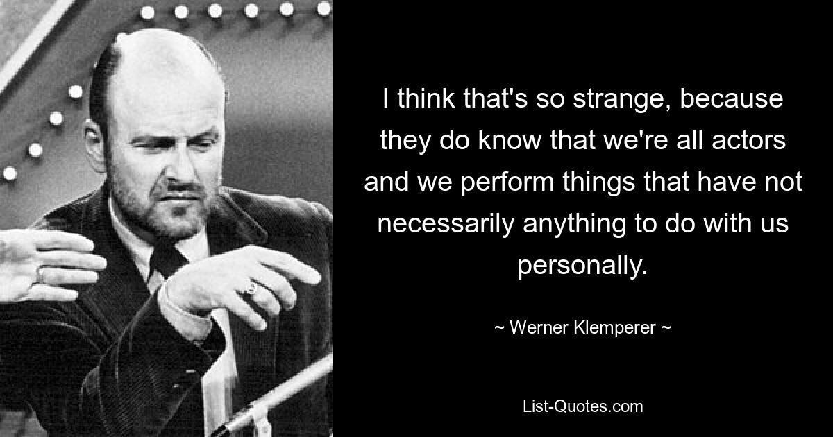 I think that's so strange, because they do know that we're all actors and we perform things that have not necessarily anything to do with us personally. — © Werner Klemperer