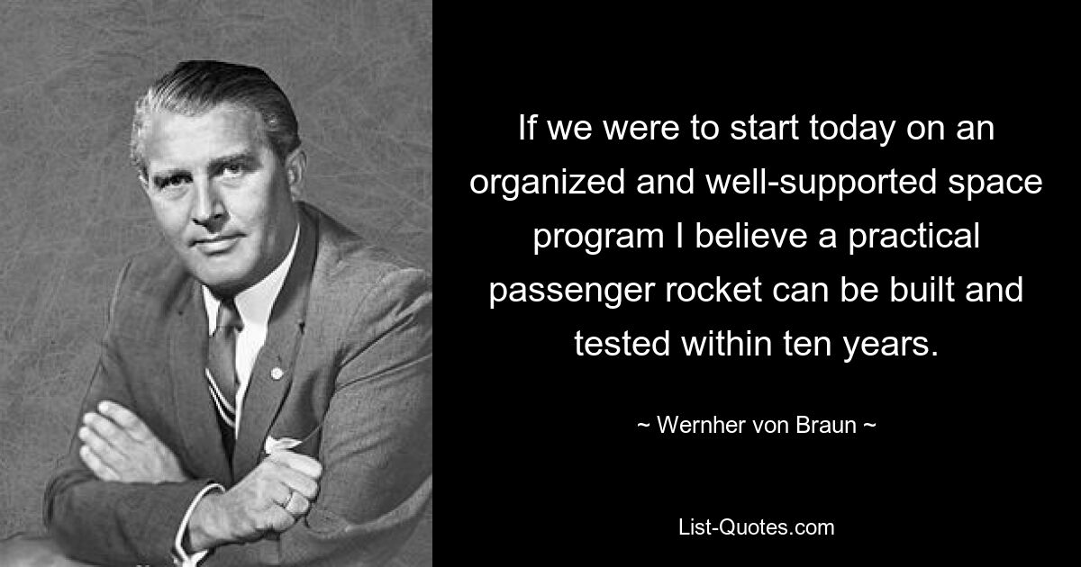 If we were to start today on an organized and well-supported space program I believe a practical passenger rocket can be built and tested within ten years. — © Wernher von Braun