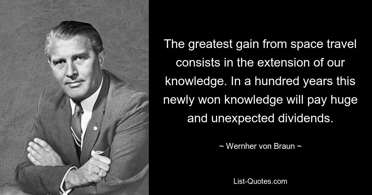 The greatest gain from space travel consists in the extension of our knowledge. In a hundred years this newly won knowledge will pay huge and unexpected dividends. — © Wernher von Braun