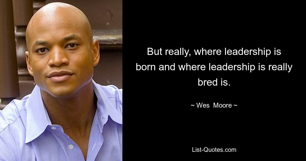 But really, where leadership is born and where leadership is really bred is. — © Wes  Moore