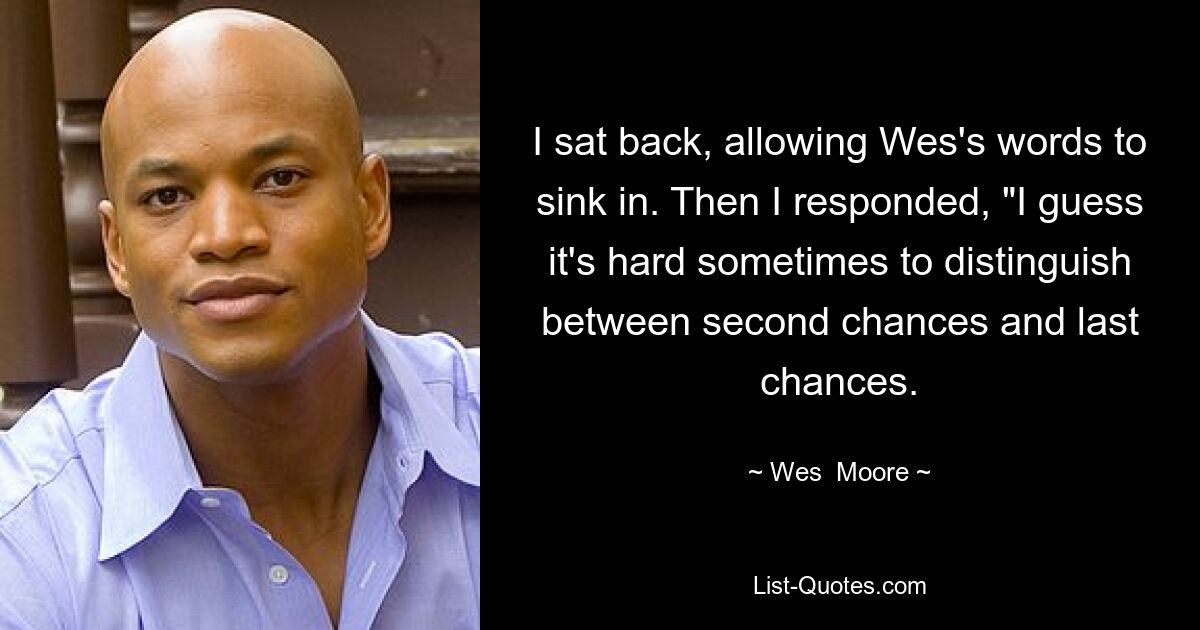 I sat back, allowing Wes's words to sink in. Then I responded, "I guess it's hard sometimes to distinguish between second chances and last chances. — © Wes  Moore