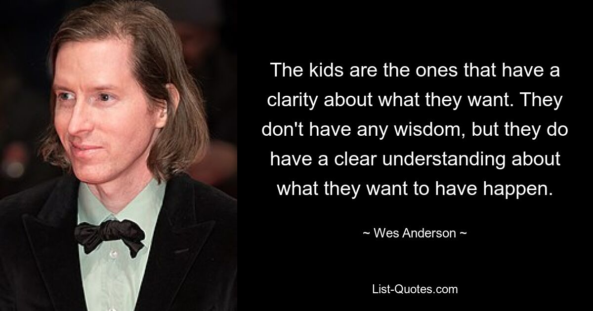 The kids are the ones that have a clarity about what they want. They don't have any wisdom, but they do have a clear understanding about what they want to have happen. — © Wes Anderson