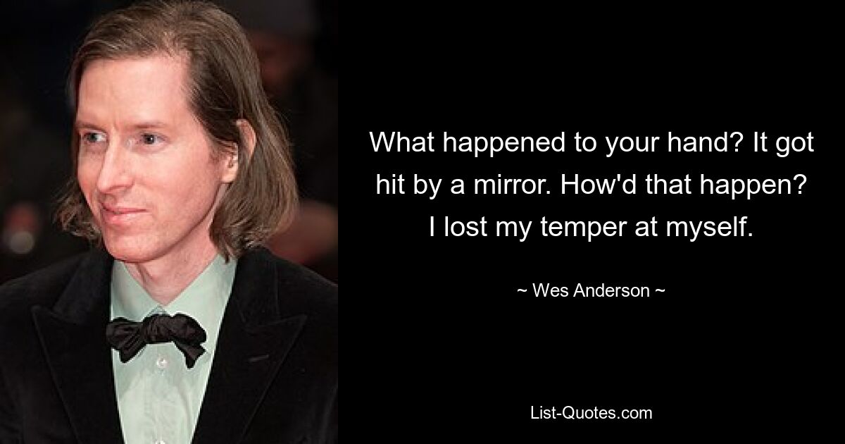 What happened to your hand? It got hit by a mirror. How'd that happen? I lost my temper at myself. — © Wes Anderson