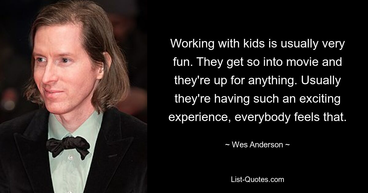 Working with kids is usually very fun. They get so into movie and they're up for anything. Usually they're having such an exciting experience, everybody feels that. — © Wes Anderson