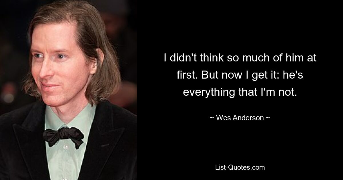 I didn't think so much of him at first. But now I get it: he's everything that I'm not. — © Wes Anderson