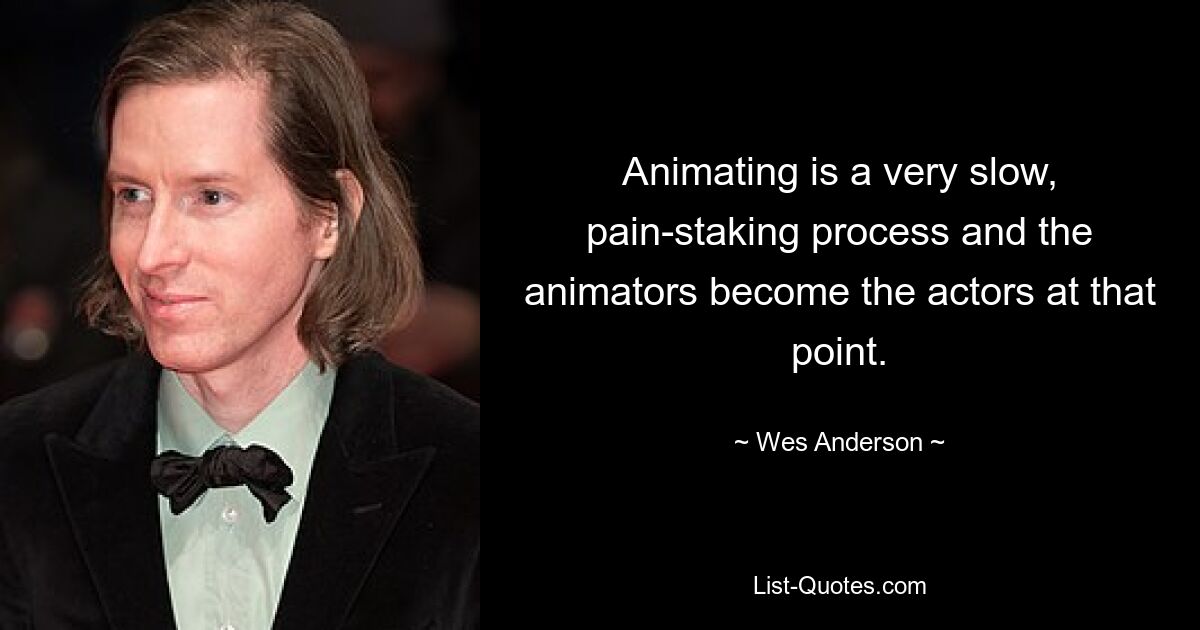 Animating is a very slow, pain-staking process and the animators become the actors at that point. — © Wes Anderson